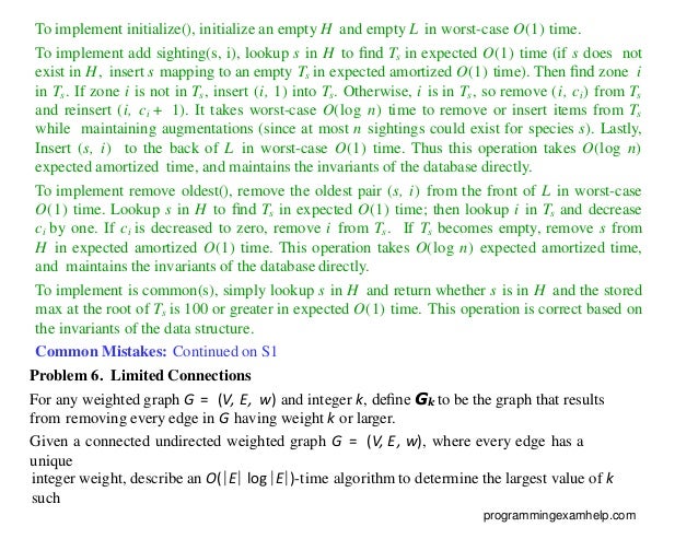 To implement initialize(), initialize an empty H and empty L in worst-case O(1) time.
To implement add sighting(s, i), lookup s in H to ﬁnd Ts in expected O(1) time (if s does not
exist in H, insert s mapping to an empty Ts in expected amortized O(1) time). Then ﬁnd zone i
in Ts. If zone i is not in Ts, insert (i, 1) into Ts. Otherwise, i is in Ts, so remove (i, ci) from Ts
and reinsert (i, ci + 1). It takes worst-case O(log n) time to remove or insert items from Ts
while maintaining augmentations (since at most n sightings could exist for species s). Lastly,
Insert (s, i) to the back of L in worst-case O(1) time. Thus this operation takes O(log n)
expected amortized time, and maintains the invariants of the database directly.
To implement remove oldest(), remove the oldest pair (s, i) from the front of L in worst-case
O(1) time. Lookup s in H to ﬁnd Ts in expected O(1) time; then lookup i in Ts and decrease
ci by one. If ci is decreased to zero, remove i from Ts. If Ts becomes empty, remove s from
H in expected amortized O(1) time. This operation takes O(log n) expected amortized time,
and maintains the invariants of the database directly.
To implement is common(s), simply lookup s in H and return whether s is in H and the stored
max at the root of Ts is 100 or greater in expected O(1) time. This operation is correct based on
the invariants of the data structure.
Common Mistakes: Continued on S1
Problem 6. Limited Connections
For any weighted graph G = (V, E, w) and integer k, deﬁne Gk to be the graph that results
from removing every edge in G having weight k or larger.
Given a connected undirected weighted graph G = (V, E, w), where every edge has a
unique
integer weight, describe an O(|E| log |E|)-time algorithm to determine the largest value of k
such
programmingexamhelp.com
 