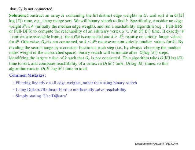 that Gk is not connected.
Solution:Construct an array A containing the |E| distinct edge weights in G, and sort it in O(|E|
log |E|) time, e.g., using merge sort. We will binary search to ﬁnd k. Speciﬁcally, consider an edge
weight k0 in A (initially the median edge weight), and run a reachability algorithm (e.g., Full-BFS
or Full-DFS) to compute the reachability of an arbitrary vertex x ∈V in O(|E|) time. If exactly |V
| vertices are reachable from x, then Gk0 is connected and k > k0; recurse on strictly larger values
for k0. Otherwise, Gk0 is not connected, so k ≤ k0; recurse on non-strictly smaller values for k0. By
dividing the search range by a constant fraction at each step (i.e., by always choosing the median
index weight of the unsearched space), binary search will terminate after O(log |E|) steps,
identifying the largest value of k such that Gk is not connected. This algorithm takes O(|E| log |E|)
time to sort, and computes reachability of a vertex in O(|E|) time, O(log |E|) times, so this
algorithm runs in O(|E| log |E|) time in total.
Common Mistakes:
•Filtering linearly on all edge weights, rather than using binary search
•Using Dijkstra/Bellman-Ford to inefﬁciently solve reachability
•Simply stating ‘Use Dijkstra’
programmingexamhelp.com
 