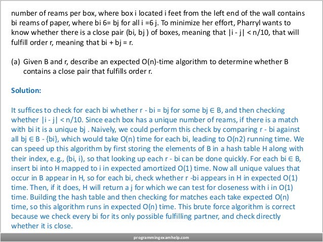 number of reams per box, where box i located i feet from the left end of the wall contains
bi reams of paper, where bi 6= bj for all i =6 j. To minimize her effort, Pharryl wants to
know whether there is a close pair (bi, bj ) of boxes, meaning that |i - j| < n/10, that will
fulfill order r, meaning that bi + bj = r.
(a) Given B and r, describe an expected O(n)-time algorithm to determine whether B
contains a close pair that fulfills order r.
Solution:
It suffices to check for each bi whether r - bi = bj for some bj ∈ B, and then checking
whether |i - j| < n/10. Since each box has a unique number of reams, if there is a match
with bi it is a unique bj . Naively, we could perform this check by comparing r - bi against
all bj ∈ B - {bi}, which would take O(n) time for each bi, leading to O(n2) running time. We
can speed up this algorithm by first storing the elements of B in a hash table H along with
their index, e.g., (bi, i), so that looking up each r - bi can be done quickly. For each bi ∈ B,
insert bi into H mapped to i in expected amortized O(1) time. Now all unique values that
occur in B appear in H, so for each bi, check whether r -bi appears in H in expected O(1)
time. Then, if it does, H will return a j for which we can test for closeness with i in O(1)
time. Building the hash table and then checking for matches each take expected O(n)
time, so this algorithm runs in expected O(n) time. This brute force algorithm is correct
because we check every bi for its only possible fulfilling partner, and check directly
whether it is close.
programmingexamhelp.com
 