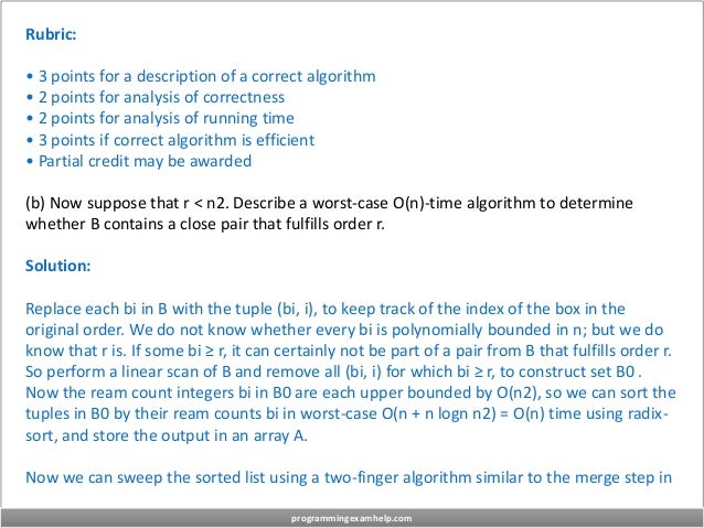 Rubric:
• 3 points for a description of a correct algorithm
• 2 points for analysis of correctness
• 2 points for analysis of running time
• 3 points if correct algorithm is efficient
• Partial credit may be awarded
(b) Now suppose that r < n2. Describe a worst-case O(n)-time algorithm to determine
whether B contains a close pair that fulfills order r.
Solution:
Replace each bi in B with the tuple (bi, i), to keep track of the index of the box in the
original order. We do not know whether every bi is polynomially bounded in n; but we do
know that r is. If some bi ≥ r, it can certainly not be part of a pair from B that fulfills order r.
So perform a linear scan of B and remove all (bi, i) for which bi ≥ r, to construct set B0 .
Now the ream count integers bi in B0 are each upper bounded by O(n2), so we can sort the
tuples in B0 by their ream counts bi in worst-case O(n + n logn n2) = O(n) time using radix-
sort, and store the output in an array A.
Now we can sweep the sorted list using a two-finger algorithm similar to the merge step in
programmingexamhelp.com
 