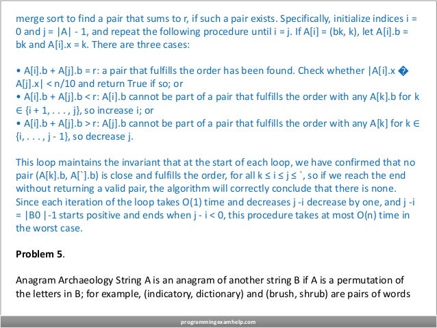 merge sort to find a pair that sums to r, if such a pair exists. Specifically, initialize indices i =
0 and j = |A| - 1, and repeat the following procedure until i = j. If A[i] = (bk, k), let A[i].b =
bk and A[i].x = k. There are three cases:
• A[i].b + A[j].b = r: a pair that fulfills the order has been found. Check whether |A[i].x �
A[j].x| < n/10 and return True if so; or
• A[i].b + A[j].b < r: A[i].b cannot be part of a pair that fulfills the order with any A[k].b for k
∈ {i + 1, . . . , j}, so increase i; or
• A[i].b + A[j].b > r: A[j].b cannot be part of a pair that fulfills the order with any A[k] for k ∈
{i, . . . , j - 1}, so decrease j.
This loop maintains the invariant that at the start of each loop, we have confirmed that no
pair (A[k].b, A[`].b) is close and fulfills the order, for all k ≤ i ≤ j ≤ `, so if we reach the end
without returning a valid pair, the algorithm will correctly conclude that there is none.
Since each iteration of the loop takes O(1) time and decreases j -i decrease by one, and j -i
= |B0 |-1 starts positive and ends when j - i < 0, this procedure takes at most O(n) time in
the worst case.
Problem 5.
Anagram Archaeology String A is an anagram of another string B if A is a permutation of
the letters in B; for example, (indicatory, dictionary) and (brush, shrub) are pairs of words
programmingexamhelp.com
 