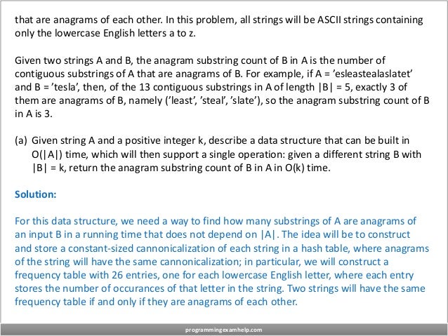 that are anagrams of each other. In this problem, all strings will be ASCII strings containing
only the lowercase English letters a to z.
Given two strings A and B, the anagram substring count of B in A is the number of
contiguous substrings of A that are anagrams of B. For example, if A = ’esleastealaslatet’
and B = ’tesla’, then, of the 13 contiguous substrings in A of length |B| = 5, exactly 3 of
them are anagrams of B, namely (’least’, ’steal’, ’slate’), so the anagram substring count of B
in A is 3.
(a) Given string A and a positive integer k, describe a data structure that can be built in
O(|A|) time, which will then support a single operation: given a different string B with
|B| = k, return the anagram substring count of B in A in O(k) time.
Solution:
For this data structure, we need a way to find how many substrings of A are anagrams of
an input B in a running time that does not depend on |A|. The idea will be to construct
and store a constant-sized cannonicalization of each string in a hash table, where anagrams
of the string will have the same cannonicalization; in particular, we will construct a
frequency table with 26 entries, one for each lowercase English letter, where each entry
stores the number of occurances of that letter in the string. Two strings will have the same
frequency table if and only if they are anagrams of each other.
programmingexamhelp.com
 