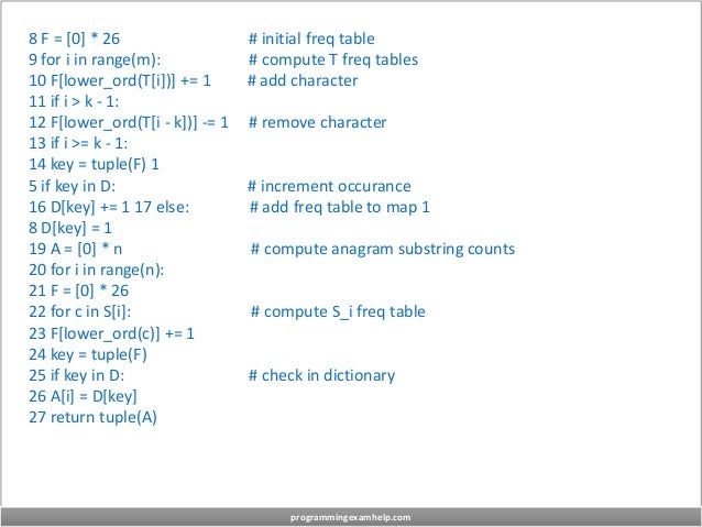 8 F = [0] * 26 # initial freq table
9 for i in range(m): # compute T freq tables
10 F[lower_ord(T[i])] += 1 # add character
11 if i > k - 1:
12 F[lower_ord(T[i - k])] -= 1 # remove character
13 if i >= k - 1:
14 key = tuple(F) 1
5 if key in D: # increment occurance
16 D[key] += 1 17 else: # add freq table to map 1
8 D[key] = 1
19 A = [0] * n # compute anagram substring counts
20 for i in range(n):
21 F = [0] * 26
22 for c in S[i]: # compute S_i freq table
23 F[lower_ord(c)] += 1
24 key = tuple(F)
25 if key in D: # check in dictionary
26 A[i] = D[key]
27 return tuple(A)
programmingexamhelp.com
 