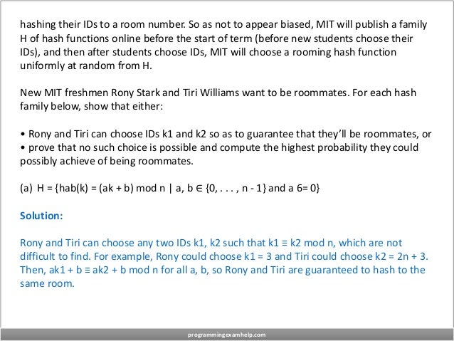 hashing their IDs to a room number. So as not to appear biased, MIT will publish a family
H of hash functions online before the start of term (before new students choose their
IDs), and then after students choose IDs, MIT will choose a rooming hash function
uniformly at random from H.
New MIT freshmen Rony Stark and Tiri Williams want to be roommates. For each hash
family below, show that either:
• Rony and Tiri can choose IDs k1 and k2 so as to guarantee that they’ll be roommates, or
• prove that no such choice is possible and compute the highest probability they could
possibly achieve of being roommates.
(a) H = {hab(k) = (ak + b) mod n | a, b ∈ {0, . . . , n - 1} and a 6= 0}
Solution:
Rony and Tiri can choose any two IDs k1, k2 such that k1 ≡ k2 mod n, which are not
difficult to find. For example, Rony could choose k1 = 3 and Tiri could choose k2 = 2n + 3.
Then, ak1 + b ≡ ak2 + b mod n for all a, b, so Rony and Tiri are guaranteed to hash to the
same room.
programmingexamhelp.com
 