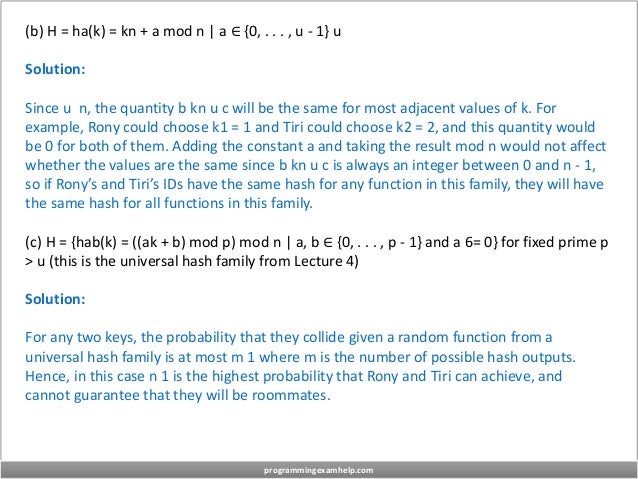 (b) H = ha(k) = kn + a mod n | a ∈ {0, . . . , u - 1} u
Solution:
Since u n, the quantity b kn u c will be the same for most adjacent values of k. For
example, Rony could choose k1 = 1 and Tiri could choose k2 = 2, and this quantity would
be 0 for both of them. Adding the constant a and taking the result mod n would not affect
whether the values are the same since b kn u c is always an integer between 0 and n - 1,
so if Rony’s and Tiri’s IDs have the same hash for any function in this family, they will have
the same hash for all functions in this family.
(c) H = {hab(k) = ((ak + b) mod p) mod n | a, b ∈ {0, . . . , p - 1} and a 6= 0} for fixed prime p
> u (this is the universal hash family from Lecture 4)
Solution:
For any two keys, the probability that they collide given a random function from a
universal hash family is at most m 1 where m is the number of possible hash outputs.
Hence, in this case n 1 is the highest probability that Rony and Tiri can achieve, and
cannot guarantee that they will be roommates.
programmingexamhelp.com
 