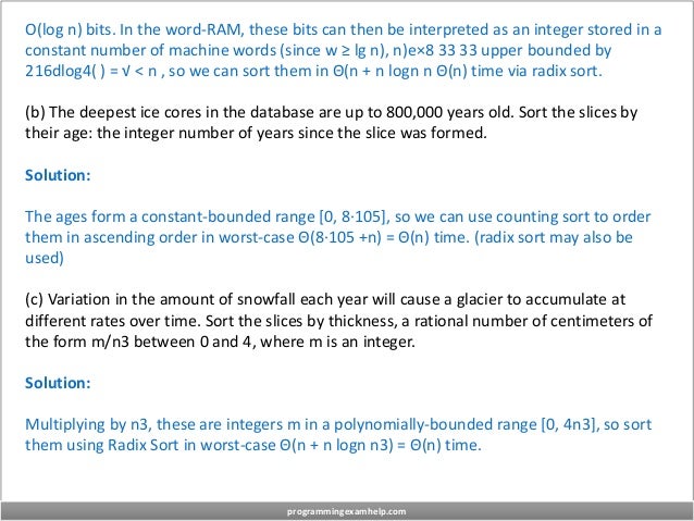 O(log n) bits. In the word-RAM, these bits can then be interpreted as an integer stored in a
constant number of machine words (since w ≥ lg n), n)e×8 33 33 upper bounded by
216dlog4( ) = √ < n , so we can sort them in Θ(n + n logn n Θ(n) time via radix sort.
(b) The deepest ice cores in the database are up to 800,000 years old. Sort the slices by
their age: the integer number of years since the slice was formed.
Solution:
The ages form a constant-bounded range [0, 8·105], so we can use counting sort to order
them in ascending order in worst-case Θ(8·105 +n) = Θ(n) time. (radix sort may also be
used)
(c) Variation in the amount of snowfall each year will cause a glacier to accumulate at
different rates over time. Sort the slices by thickness, a rational number of centimeters of
the form m/n3 between 0 and 4, where m is an integer.
Solution:
Multiplying by n3, these are integers m in a polynomially-bounded range [0, 4n3], so sort
them using Radix Sort in worst-case Θ(n + n logn n3) = Θ(n) time.
programmingexamhelp.com
 
