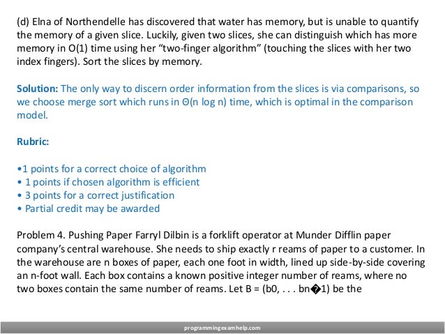 (d) Elna of Northendelle has discovered that water has memory, but is unable to quantify
the memory of a given slice. Luckily, given two slices, she can distinguish which has more
memory in O(1) time using her “two-finger algorithm” (touching the slices with her two
index fingers). Sort the slices by memory.
Solution: The only way to discern order information from the slices is via comparisons, so
we choose merge sort which runs in Θ(n log n) time, which is optimal in the comparison
model.
Rubric:
•1 points for a correct choice of algorithm
• 1 points if chosen algorithm is efficient
• 3 points for a correct justification
• Partial credit may be awarded
Problem 4. Pushing Paper Farryl Dilbin is a forklift operator at Munder Difflin paper
company’s central warehouse. She needs to ship exactly r reams of paper to a customer. In
the warehouse are n boxes of paper, each one foot in width, lined up side-by-side covering
an n-foot wall. Each box contains a known positive integer number of reams, where no
two boxes contain the same number of reams. Let B = (b0, . . . bn�1) be the
programmingexamhelp.com
 