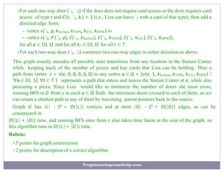 •For each one-way door (`1, `2) if the door does not require card access or the door requires card
access of type t and C(t, `1, kt) = 1 (i.e., Liza can leave `1 with a card of that type), then add a
directed edge from:
– vertex v(`1, p, kSeeSail, kTOPS, kS3C, kDPW) to
– vertex v(`2, P (`1, p), C(`1, kSeeSail), C(`1, kTOPS), C(`1, kS3C), C(`1, kDPW)),
for all p ∈ {0, 1} and for all kt ∈ {0, 1} for all t ∈ T .
•For each two-way door (`1, `2) construct two one-way edges in either direction as above.
This graph exactly encodes all possible state transitions from any location in the Statum Center
while keeping track of the number of pizzas and key cards that Liza can be holding. Thus a
path from vertex s = v(e, 0, 0, 0, 0, 0) to any vertex q ∈ Q = {v(e, 1, kSeeSail, kTOPS, kS3C, kDPW) |
∀kt∈ {0, 1} ∀t ∈ T } represents a path that enters and leaves the Statum Center at e, while also
procuring a pizza. Since Liza would like to minimize the number of doors she must cross,
running BFS in G from s to each q ∈ Q ﬁnds the minimum doors crossed to each of them, so we
can return a shortest path to any of them by traversing parent pointers back to the source.
Graph G has |L| · 25 = O(|L|) vertices and at most |D| · 25 = O(|D|) edges, so can be
constructed in
O(|L| + |D|) time, and running BFS once from s also takes time linear in the size of the graph, so
this algorithm runs in O(|L | + |D|) time.
Rubric:
•5 points for graph construction
•2 points for description of a correct algorithm
Programmingexamhelp.com
 