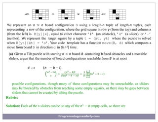right
—→ up
−
→ left
−
→ down
−−
→
We represent an n × n board conﬁguration B using a length-n tuple of length-n tuples, each
representing a row of the conﬁguration, where the grid square in row y (from the top) and column x
(from the left) is B[y][x], equal to either character ’#’ (an obstacle), ’o’ (a slider), or ’.’
(neither). We represent the target square by a tuple t = (xt, yt) where the puzzle is solved
when B[yt][xt] = ’o’. Your code template has a function move(B, d) which computes a
move from board B in direction d in O(n2) time.
(a) Given a Tilt puzzle with starting n × n board B containing b ﬁxed obstacles and s movable
sliders, argue that the number of board conﬁgurations reachable from B is at most
(n − b − i).
s! i=0
possible conﬁgurations, though many of these conﬁgurations may be unreachable, as sliders
may be blocked by obstacles from reaching some empty squares, or there may be gaps between
sliders that cannot be created by tilting the puzzle.
Rubric:
Solution: Each of the s sliders can be on any of the n2 − b empty cells, so there are
Programmingexamhelp.com
 