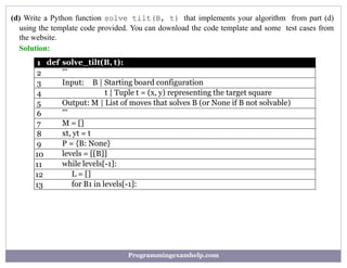 (d) Write a Python function solve tilt(B, t) that implements your algorithm from part (d)
using the template code provided. You can download the code template and some test cases from
the website.
Solution:
1 def solve_tilt(B, t):
2 ’’’
3 Input: B | Starting board configuration
4 t | Tuple t = (x, y) representing the target square
5 Output: M | List of moves that solves B (or None if B not solvable)
6 ’’’
7 M = []
8 xt, yt = t
9 P = {B: None}
10 levels = [[B]]
11 while levels[-1]:
12 L = []
13 for B1 in levels[-1]:
Programmingexamhelp.com
 