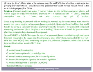 Given a list W of all the wires in the network, describe an O(n4)-time algorithm to determine the
power plant where Boston should install the generator that would provide backup power to the
most buildings upon plant failure.
Solution: Construct undirected graph G whose vertices are the buildings and power plants, and
whose edges are wires between them. There are n2 + n vertices and |W | = O(n4), under the
assumption that at most one wire connects any pair of vertices.
Since every building is powered and no building is powered by the same power plant, there is
exactly one power plant in each connected component of G. So the number of buildings that would
beneﬁt by having a generator installed at plant p would be the size of the connected component
containing p minus one (since the plant is not a building). So we want to install the generator at the
plant that powers the largest connected component.
So run Full-BFS or Full-DFS to count the size of each connected component in the graph, and return
the plant contained in the largest one. Constructing G takes O(n4) time, running Full-BFS or Full-
DFS also takes O(n4) time, and ﬁnding the plant in a connected component can be done in O(n)
time, so this algorithm runs in O(n4) time.
Rubric:
•2 points for graph construction
•3 points for description of a correct algorithm
•1 points for correctness argument for a correct algorithm
•1 points for running time argument for a correct algorithm
•3 points if the algorithm is efﬁcient, i.e., O(n4)
•Partial credit may be awarded
Programmingexamhelp.com
 
