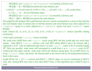 –M [r][c] is not ’euphris’ or ’tigrates’ (is owned by a farmer), and
–M [r][c − 1] = M [r][c] (owned by the same farmer); and
•vertex (r − 1, c) and vertex (r, c) for c ∈ {0, . . . , n} and r ∈ {1, . . . , n}, except when:
–c ∈ {1, . . . , n − 1} (not a boundary edge),
–M [r][c] is not ’euphris’ or ’tigrates’ (is owned by a farmer), and
–M [r − 1][c] = M [r][c] (owned by the same farmer).
This graph has the property that a path between any two vertices corresponds to a route on the map that
does not trample crops. It remains how to ﬁnd the shortest such route between any vertex adjacent to a
’euphris’ square to a vertex adjacent to a ’tigrates’ square. For each ’euphris’ square
M [r][c],
mark vertices {(r, c), (r+1, c), (r, c+1), (r+1, c+1)} as ’euphris’ vertices (possible starting
intersection
of the route), and mark ’tigrates’ vertices similarly.
We could solve SSSP from each ’euphris’ vertex using BFS, but that would take too much time
(poten- tially Ω(n2) ’euphris’ vertices, with each BFS taking Ω(n2) time.) So instead, add a
supernode s to G with an undirected edge from s to each ’euphris’ vertex in G, to construct graph
G0. Then any possible trade route will correspond to a path from s to a ’tigrates’ vertex in G0
(without the ﬁrst edge), and the trade route will be the shortest among them. So run BFS from s to
every ’tigrates’ vertex, and return the shortest path to the closest one by traversing parent pointers
back to the source.
Graph G0 has (n + 1)2 + 1 vertices and O(n2) + O(n2) edges, so can be constructed in O(n2)
time, and running BFS once from s also takes O(n2) time, so this algorithm runs in O(n2) time in
total.
Programmingexamhelp.com
 