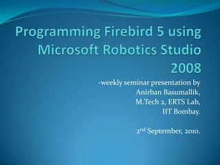 Programming Firebird 5 using Microsoft Robotics Studio 2008 -weekly seminar presentation by AnirbanBasumallik, M.Tech 2, ERTS Lab, IIT Bombay. 2nd September, 2010. 