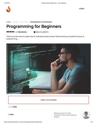 3/13/2019 Programming for Beginners - John Academy
https://www.johnacademy.co.uk/course/programming-for-beginners/ 1/15
HOME / COURSE / SOFTWARE / PROGRAMMING FOR BEGINNERSPROGRAMMING FOR BEGINNERS
Programming for BeginnersProgramming for Beginners
( 7 REVIEWS )( 7 REVIEWS )  468 STUDENTS
There are a few distinct ideas that an individual needs to learn before having to handle the issue of
programming …

££1010££199199
1 YEAR
TAKE THIS COURSETAKE THIS COURSE
LOGINLOGIN
Welcome back to John
Academy! How may I help you,
today?

 