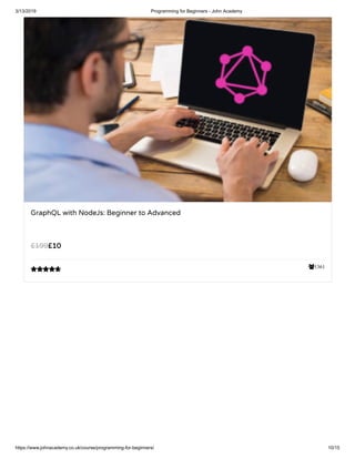 3/13/2019 Programming for Beginners - John Academy
https://www.johnacademy.co.uk/course/programming-for-beginners/ 10/15
1361
GraphQL with NodeJs: Beginner to Advanced
££1010££199199

 
