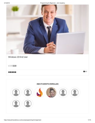 3/13/2019 Programming for Beginners - John Academy
https://www.johnacademy.co.uk/course/programming-for-beginners/ 11/15
643
Windows 10 End User
££1010££199199

468 STUDENTS ENROLLED468 STUDENTS ENROLLED
 