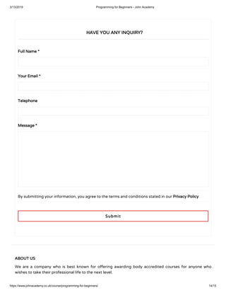 3/13/2019 Programming for Beginners - John Academy
https://www.johnacademy.co.uk/course/programming-for-beginners/ 14/15
Full NameFull Name **
Your EmailYour Email **
TelephoneTelephone
MessageMessage **
By submitting your information, you agree to the terms and conditions stated in our Privacy PolicyPrivacy Policy
HAVE YOU ANY INQUIRY?HAVE YOU ANY INQUIRY?
SubmitSubmit
ABOUT USABOUT US
We are a company who is best known for o ering awarding body accredited courses for anyone who
wishes to take their professional life to the next level.
 