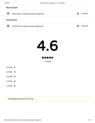 3/13/2019 Programming for Beginners - John Academy
https://www.johnacademy.co.uk/course/programming-for-beginners/ 5/15
- 
- 
Mock ExamMock Exam
Mock Exam- Programming for Beginners 00:20:0000:20:00
Final ExamFinal Exam
Final Exam- Programming for Beginners 00:20:0000:20:00
4.64.6
7 ratings

5 STARS5 STARS
4 STARS4 STARS
3 STARS3 STARS
2 STARS2 STARS
1 STARS1 STARS
00
00
00
00
00
NO REVIEWS FOUND FOR THIS COURSE.NO REVIEWS FOUND FOR THIS COURSE.
 
