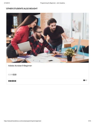 3/13/2019 Programming for Beginners - John Academy
https://www.johnacademy.co.uk/course/programming-for-beginners/ 6/15
OTHER STUDENTS ALSO BOUGHTOTHER STUDENTS ALSO BOUGHT
432
Adobe Acrobat 9 Beginner
££1010££199199

 