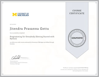 EDUCA
T
ION FOR EVE
R
YONE
CO
U
R
S
E
C E R T I F
I
C
A
TE
COURSE
CERTIFICATE
05/15/2020
Jitendra Prasanna Gottu
Programming for Everybody (Getting Started with
Python)
an online non-credit course authorized by University of Michigan and offered through
Coursera
has successfully completed
Charles Severance
Clinical Professor, School of Information
University of Michigan
Verify at coursera.org/verify/K7Y6DCFPBTLQ
Coursera has confirmed the identity of this individual and
their participation in the course.
 
