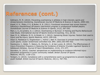 References (cont.)
   Kellmann, M. M. (2010). Preventing overtraining in athletes in high-intensity sports and
    stress/recovery monitoring. Scandinavian Journal Of Medicine & Science In Sports, 2095-102.
   Kiesel, K. K., Plisky, P. P., & Butler, R. R. (2011). Functional movement test scores improve
    following a standardized off-season intervention program in professional football players.
    Scandinavian Journal Of Medicine & Science In Sports, 21(2), 287-292.
   Main, L. C., & Landers, G. J. (2012). Overtraining or Burnout: A Training and Psycho-Behavioural
    Case Study. International Journal Of Sports Science & Coaching, 7(1), 23-32.
   Opar, D. A., Williams, M. D., & Shield, A. I. (2012). Hamstring Strain Injuries: Factors that Lead to
    Injury and Re-Injury. Sports Medicine, 42(3), 209-226.
   Olsen O, Myklebust G, Engebretsen L, Holme I, Bahr R. Exercises to prevent lower limb injuries in
    youth sports: cluster randomized controlled trial. BMJ. 2005;330:449–452.
   Paszkewicz, J., Webb, T., Waters, B., McCarty, C., & Van Lunen, B. (2012). The Effectiveness of
    Injury-Prevention Programs in Reducing the Incidence of Anterior Cruciate Ligament Sprains in
    Adolescent Athletes. Journal Of Sport Rehabilitation, 21(4), 371-377.
   Saunders, N. (2010). Coaches' perspectives on implementing an evidence-informed injury
    prevention programme in junior community netball. British Journal Of Sports
    Medicine, 44(15), 1128-1132.
   Torbjørn, S. (2010). Compliance with a comprehensive warm-up programme to prevent injuries in
    youth football. British Journal Of Sports Medicine, 44(11), 787-793.
 