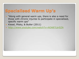 Specialised Warm Up’s
   “Along with general warm ups, there is also a need for
    those with chronic injuries to participate in specialised,
    specific warm ups”
   Kiesel, Plisky, & Butler (2011)
   http://www.youtube.com/watch?v=AOA87LbrSZA
 