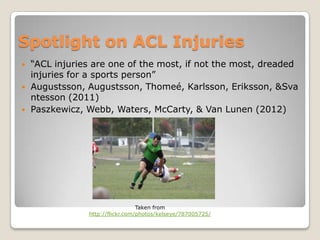 Spotlight on ACL Injuries
   “ACL injuries are one of the most, if not the most, dreaded
    injuries for a sports person”
   Augustsson, Augustsson, Thomeé, Karlsson, Eriksson, &Sva
    ntesson (2011)
   Paszkewicz, Webb, Waters, McCarty, & Van Lunen (2012)




                                  Taken from
                http://flickr.com/photos/kelseye/787005725/
 