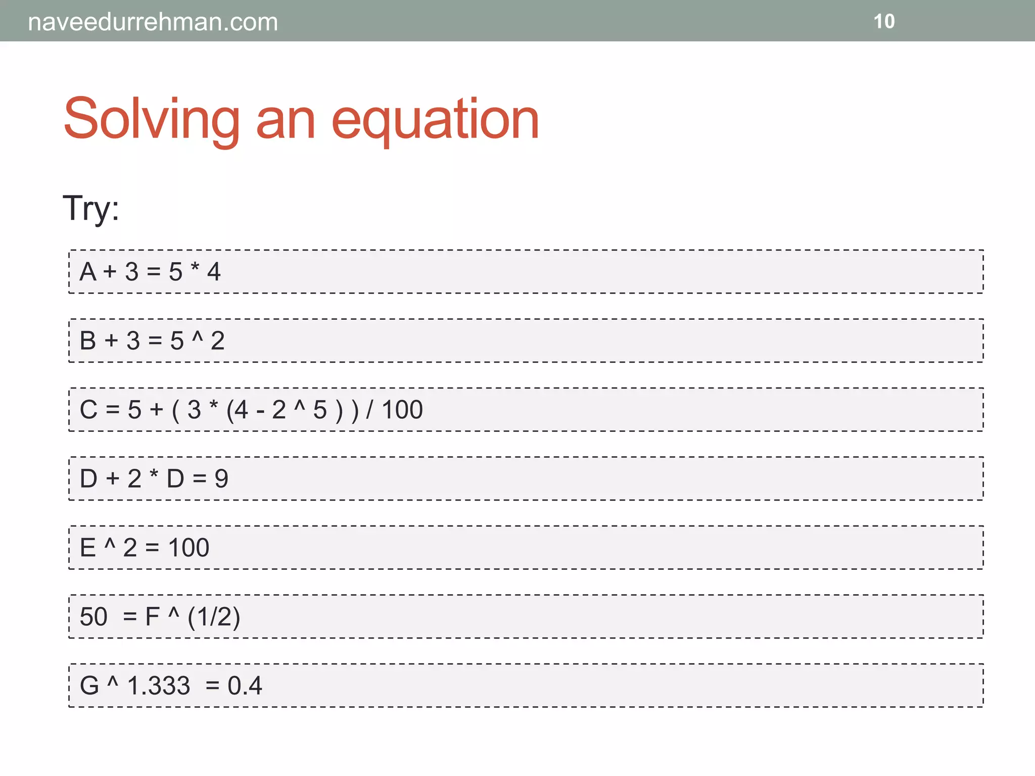 Solving an equation
Try:
A + 3 = 5 * 4
B + 3 = 5 ^ 2
C = 5 + ( 3 * (4 - 2 ^ 5 ) ) / 100
D + 2 * D = 9
E ^ 2 = 100
50 = F ^ (1/2)
G ^ 1.333 = 0.4
10naveedurrehman.com
 