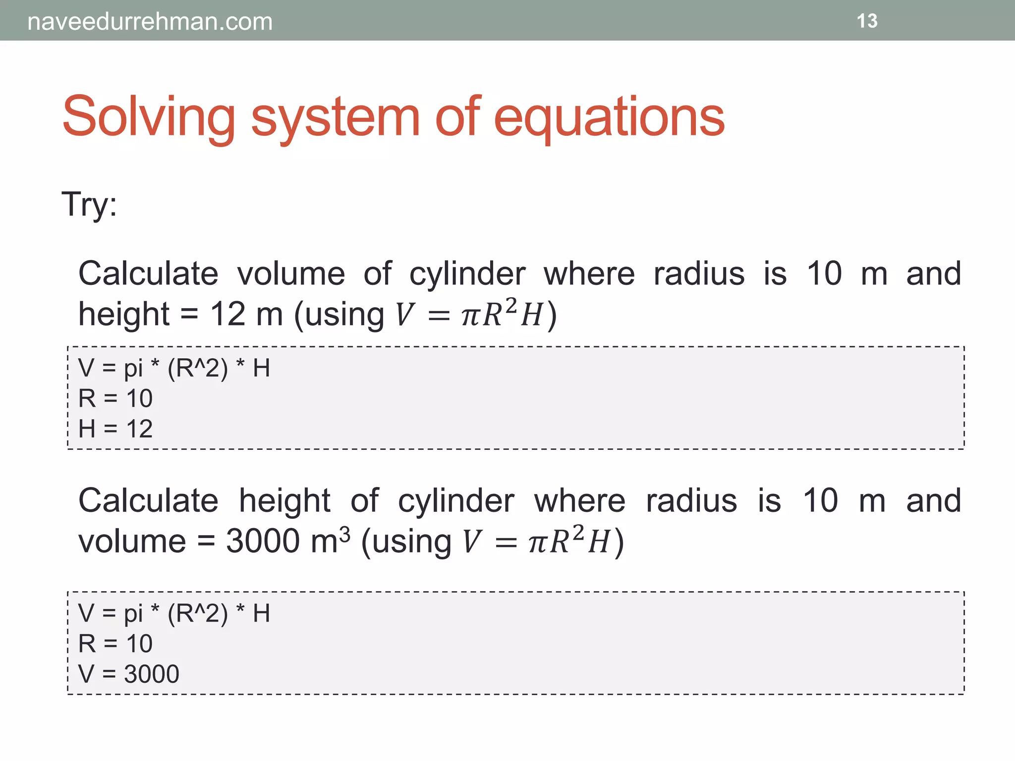 Solving system of equations
Try:
V = pi * (R^2) * H
R = 10
H = 12
13
Calculate volume of cylinder where radius is 10 m and
height = 12 m (using 𝑉 = 𝜋𝑅2 𝐻)
Calculate height of cylinder where radius is 10 m and
volume = 3000 m3 (using 𝑉 = 𝜋𝑅2 𝐻)
V = pi * (R^2) * H
R = 10
V = 3000
naveedurrehman.com
 