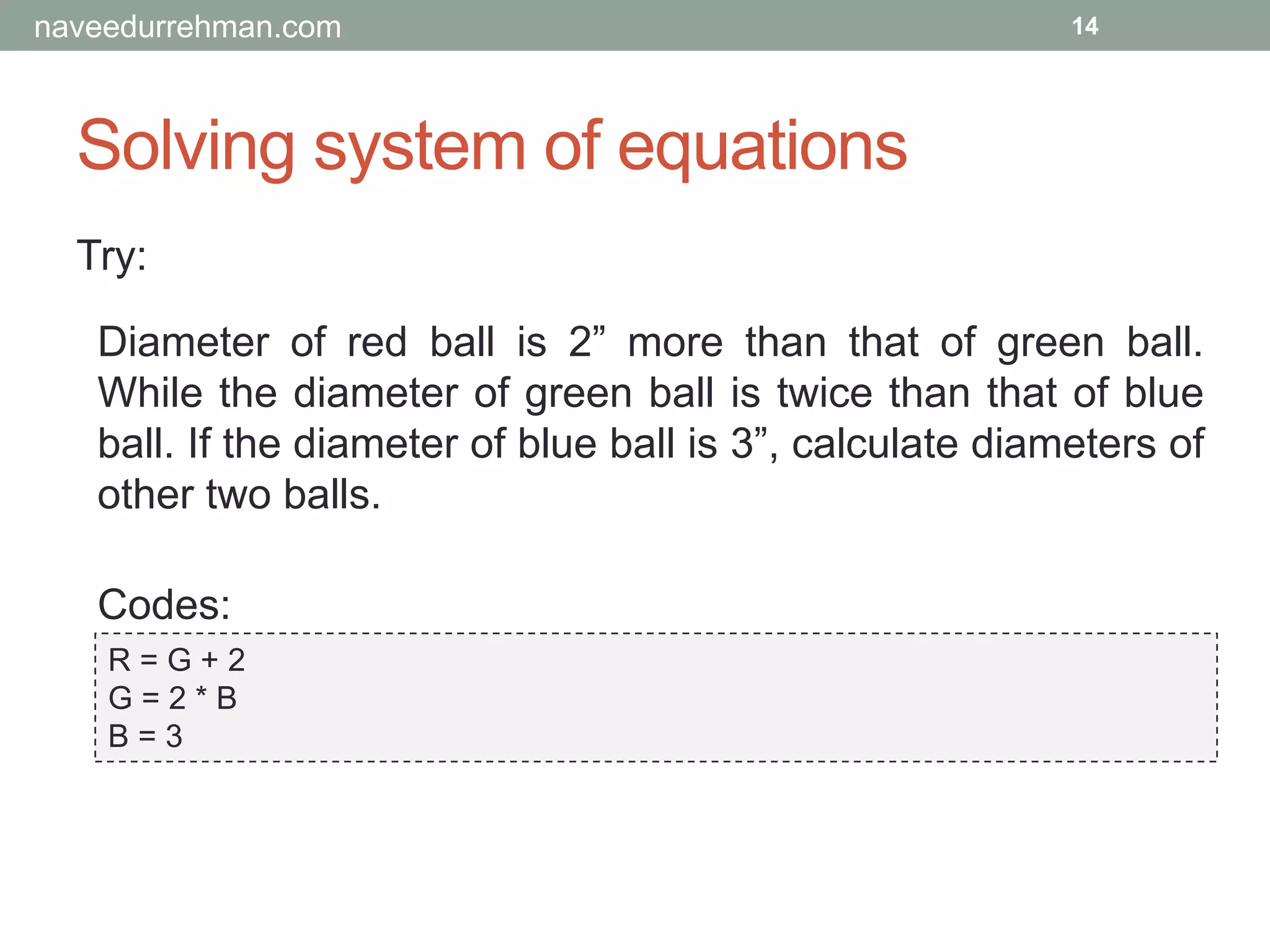 Solving system of equations
Try:
R = G + 2
G = 2 * B
B = 3
14
Diameter of red ball is 2” more than that of green ball.
While the diameter of green ball is twice than that of blue
ball. If the diameter of blue ball is 3”, calculate diameters of
other two balls.
Codes:
naveedurrehman.com
 
