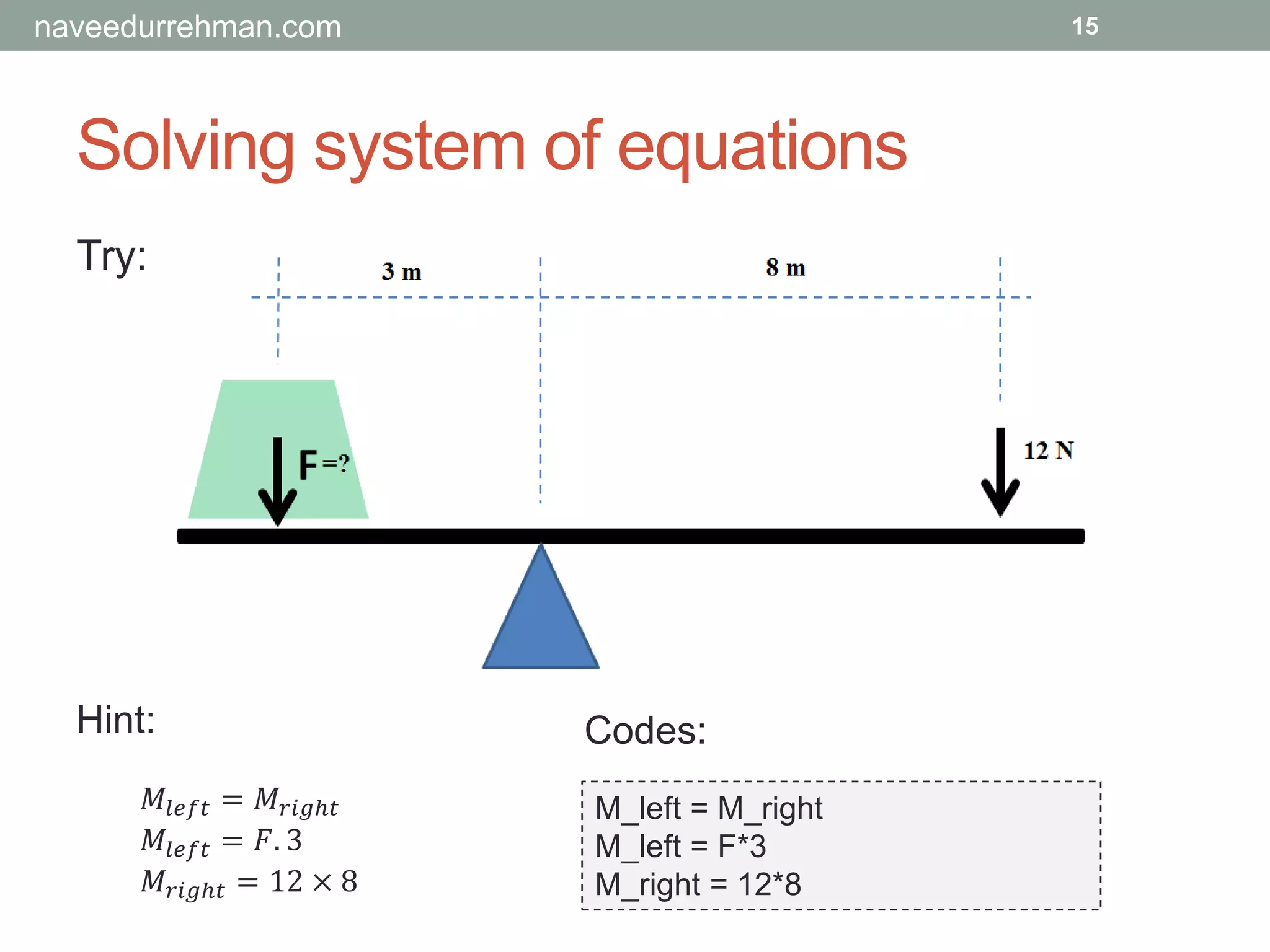 Solving system of equations
Try:
M_left = M_right
M_left = F*3
M_right = 12*8
15
𝑀𝑙𝑒𝑓𝑡 = 𝑀𝑟𝑖𝑔ℎ𝑡
𝑀𝑙𝑒𝑓𝑡 = 𝐹. 3
𝑀𝑟𝑖𝑔ℎ𝑡 = 12 × 8
Hint: Codes:
naveedurrehman.com
 