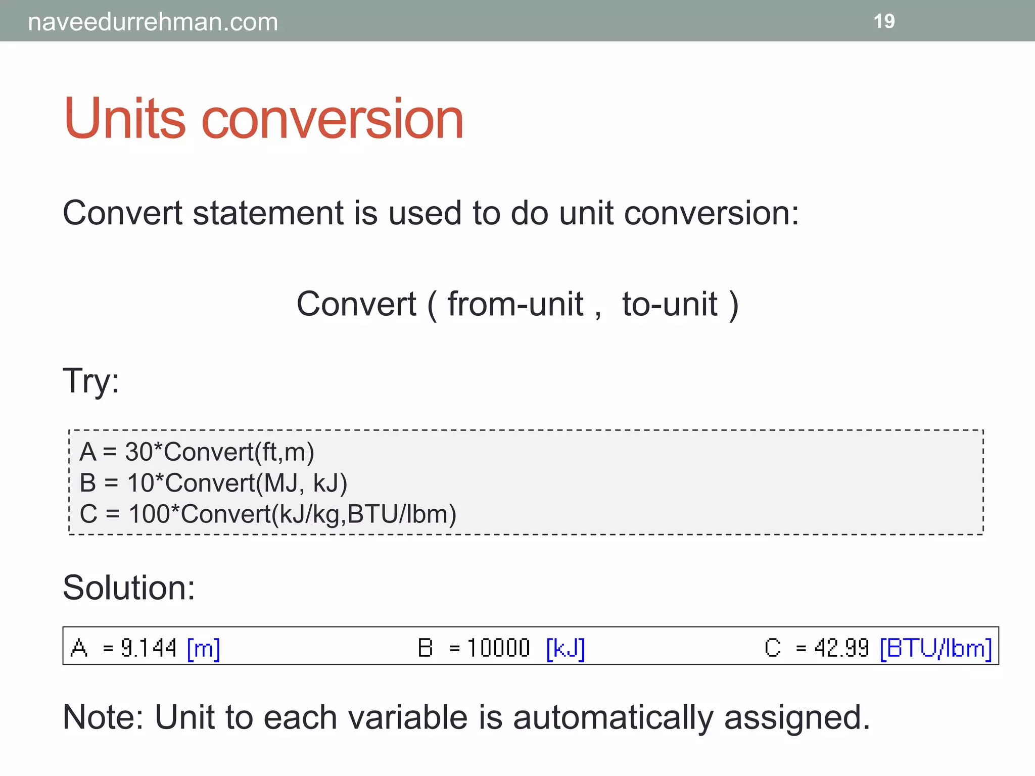 Units conversion
Try:
A = 30*Convert(ft,m)
B = 10*Convert(MJ, kJ)
C = 100*Convert(kJ/kg,BTU/lbm)
19
Solution:
Note: Unit to each variable is automatically assigned.
Convert statement is used to do unit conversion:
Convert ( from-unit , to-unit )
naveedurrehman.com
 
