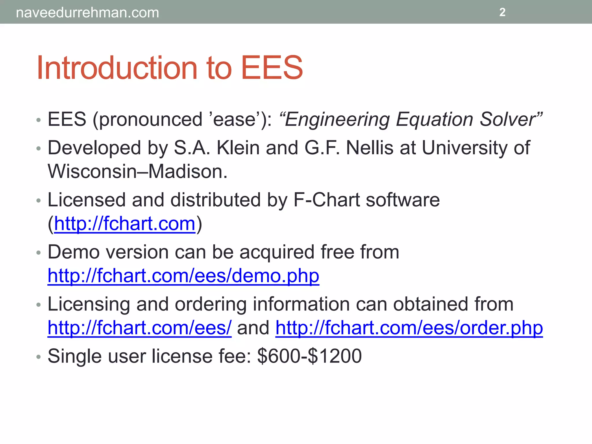 Introduction to EES
• EES (pronounced ’ease’): “Engineering Equation Solver”
• Developed by S.A. Klein and G.F. Nellis at University of
Wisconsin–Madison.
• Licensed and distributed by F-Chart software
(http://fchart.com)
• Demo version can be acquired free from
http://fchart.com/ees/demo.php
• Licensing and ordering information can obtained from
http://fchart.com/ees/ and http://fchart.com/ees/order.php
• Single user license fee: $600-$1200
2naveedurrehman.com
 