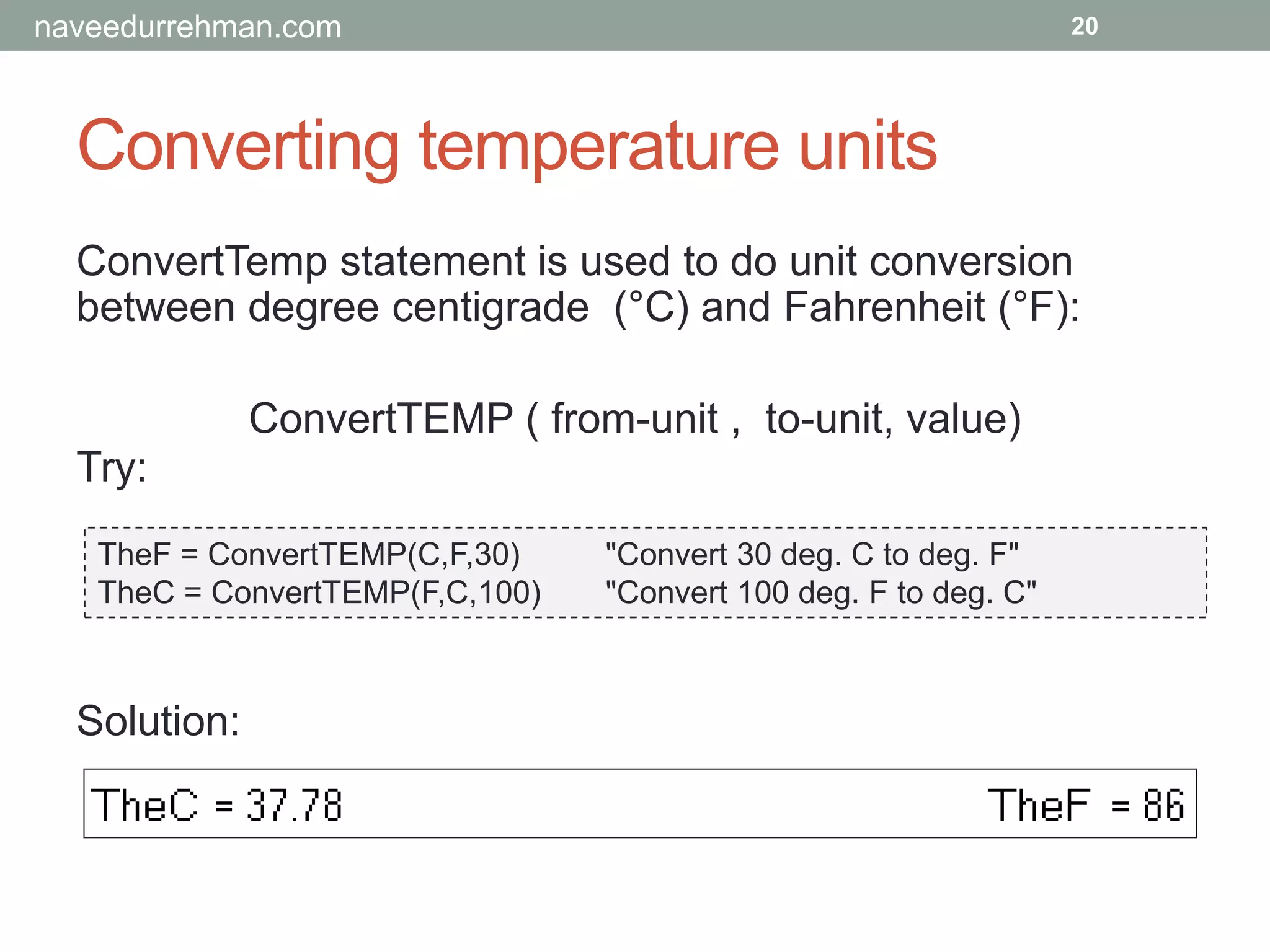 Converting temperature units
Try:
TheF = ConvertTEMP(C,F,30) "Convert 30 deg. C to deg. F"
TheC = ConvertTEMP(F,C,100) "Convert 100 deg. F to deg. C"
20
Solution:
ConvertTemp statement is used to do unit conversion
between degree centigrade (°C) and Fahrenheit (°F):
ConvertTEMP ( from-unit , to-unit, value)
naveedurrehman.com
 
