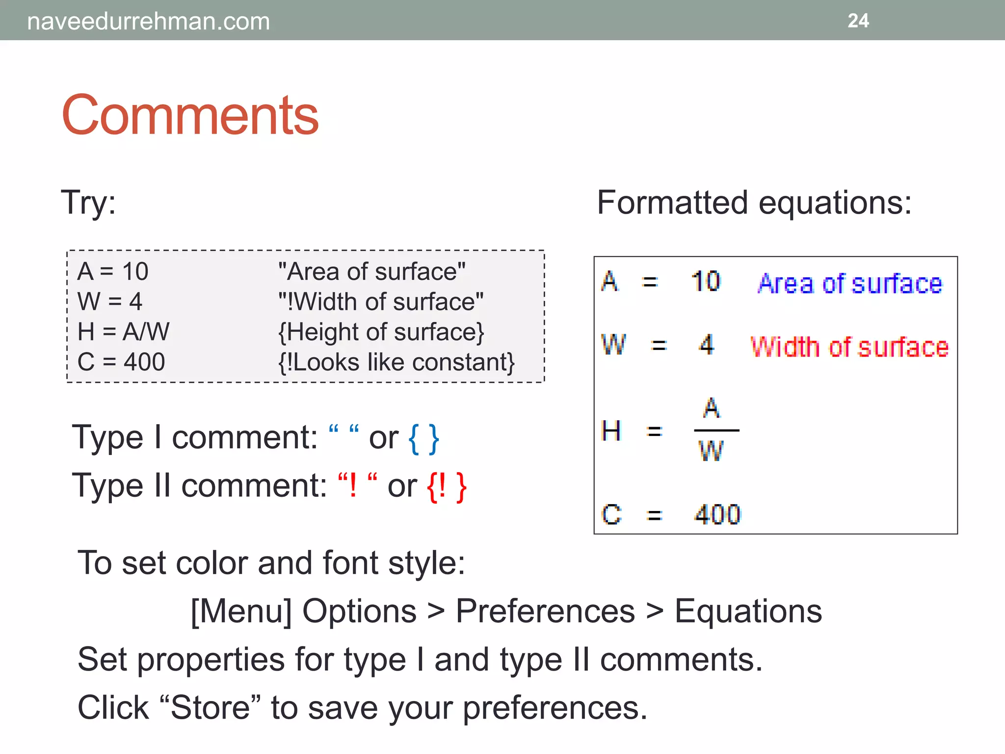 Comments
Try:
A = 10 "Area of surface"
W = 4 "!Width of surface"
H = A/W {Height of surface}
C = 400 {!Looks like constant}
24
Formatted equations:
To set color and font style:
[Menu] Options > Preferences > Equations
Set properties for type I and type II comments.
Click “Store” to save your preferences.
Type I comment: “ “ or { }
Type II comment: “! “ or {! }
naveedurrehman.com
 