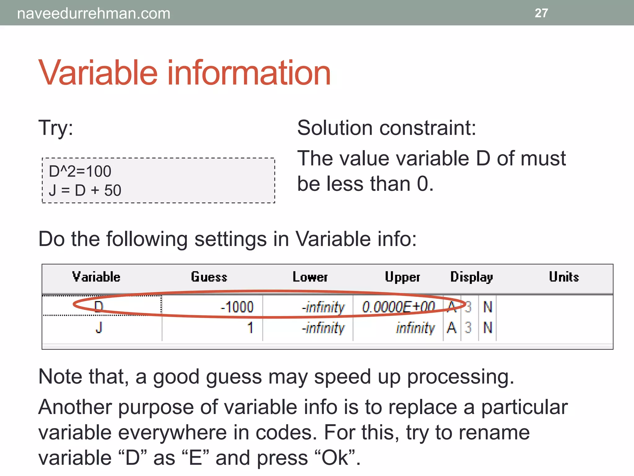 Variable information
Try:
D^2=100
J = D + 50
27
Solution constraint:
The value variable D of must
be less than 0.
Do the following settings in Variable info:
Note that, a good guess may speed up processing.
Another purpose of variable info is to replace a particular
variable everywhere in codes. For this, try to rename
variable “D” as “E” and press “Ok”.
naveedurrehman.com
 