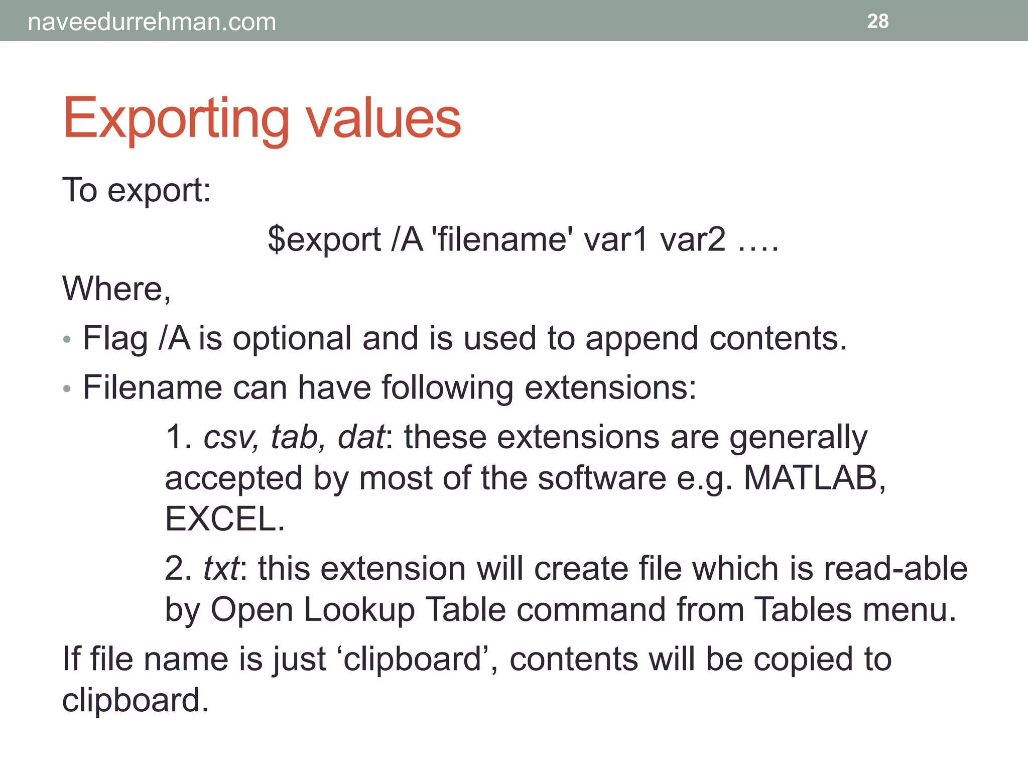 Exporting values
28
To export:
$export /A 'filename' var1 var2 ….
Where,
• Flag /A is optional and is used to append contents.
• Filename can have following extensions:
1. csv, tab, dat: these extensions are generally
accepted by most of the software e.g. MATLAB,
EXCEL.
2. txt: this extension will create file which is read-able
by Open Lookup Table command from Tables menu.
If file name is just ‘clipboard’, contents will be copied to
clipboard.
naveedurrehman.com
 