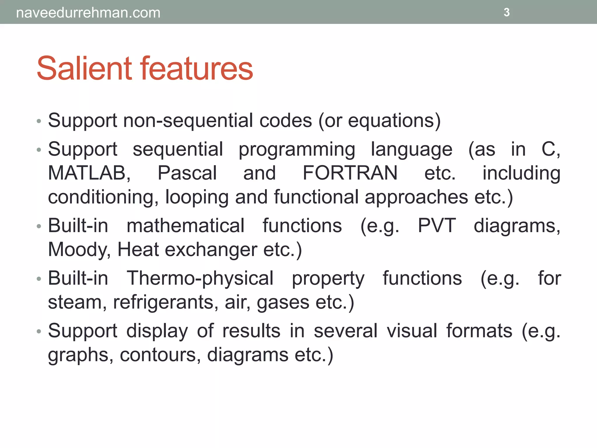 Salient features
• Support non-sequential codes (or equations)
• Support sequential programming language (as in C,
MATLAB, Pascal and FORTRAN etc. including
conditioning, looping and functional approaches etc.)
• Built-in mathematical functions (e.g. PVT diagrams,
Moody, Heat exchanger etc.)
• Built-in Thermo-physical property functions (e.g. for
steam, refrigerants, air, gases etc.)
• Support display of results in several visual formats (e.g.
graphs, contours, diagrams etc.)
3naveedurrehman.com
 