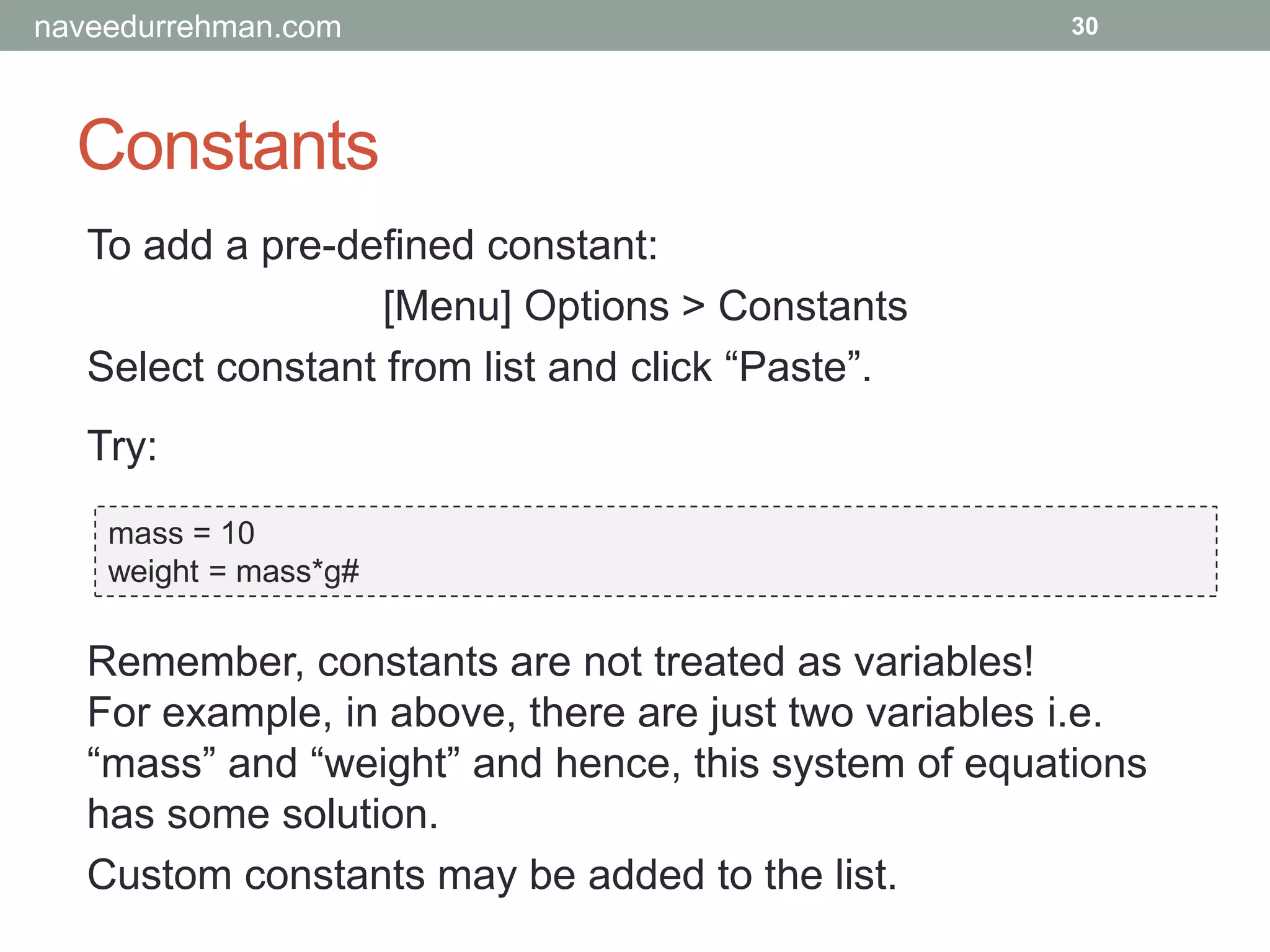 Constants
30
To add a pre-defined constant:
[Menu] Options > Constants
Select constant from list and click “Paste”.
Try:
mass = 10
weight = mass*g#
Remember, constants are not treated as variables!
For example, in above, there are just two variables i.e.
“mass” and “weight” and hence, this system of equations
has some solution.
Custom constants may be added to the list.
naveedurrehman.com
 