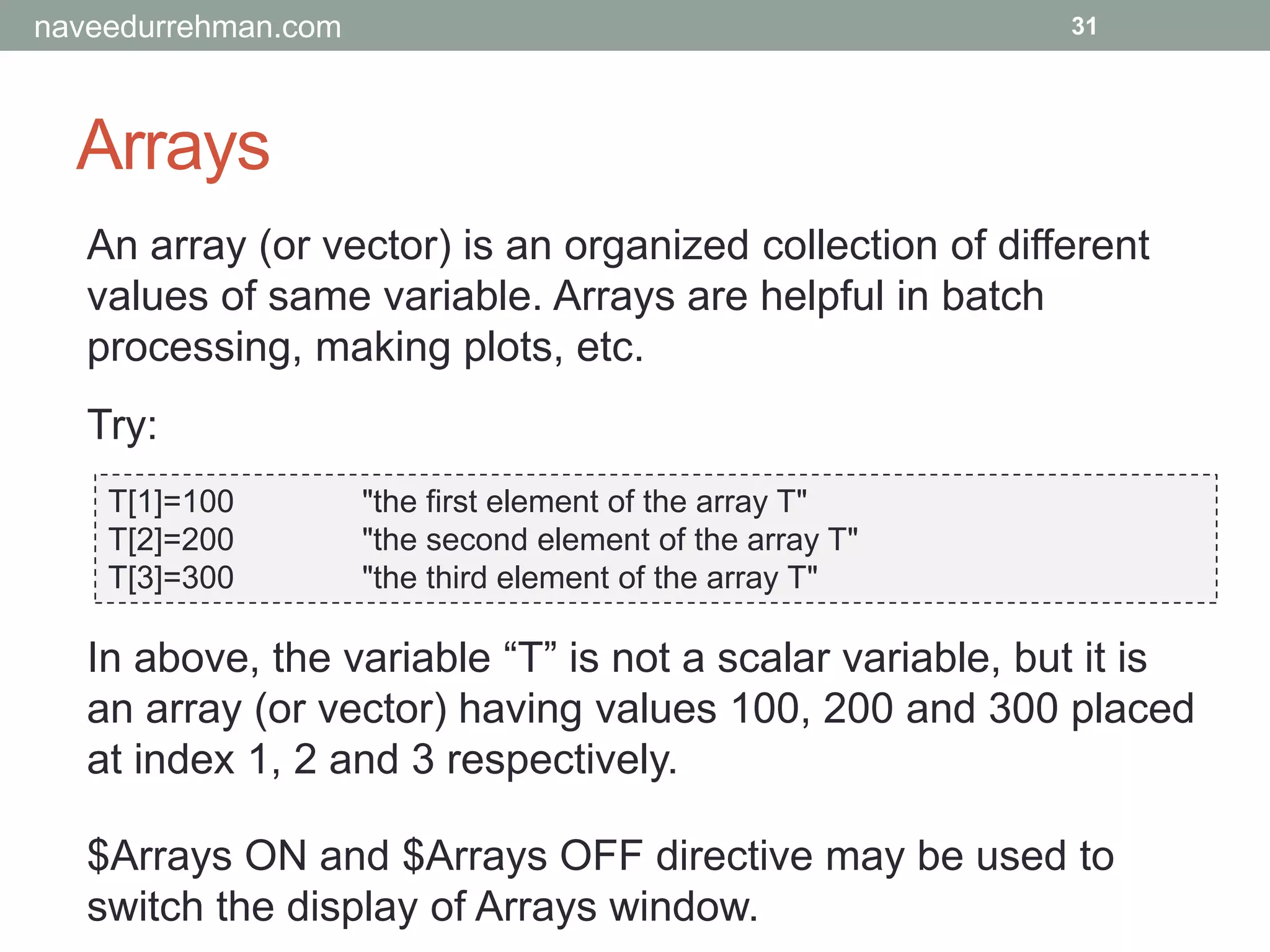 Arrays
31
An array (or vector) is an organized collection of different
values of same variable. Arrays are helpful in batch
processing, making plots, etc.
Try:
T[1]=100 "the first element of the array T"
T[2]=200 "the second element of the array T"
T[3]=300 "the third element of the array T"
In above, the variable “T” is not a scalar variable, but it is
an array (or vector) having values 100, 200 and 300 placed
at index 1, 2 and 3 respectively.
$Arrays ON and $Arrays OFF directive may be used to
switch the display of Arrays window.
naveedurrehman.com
 