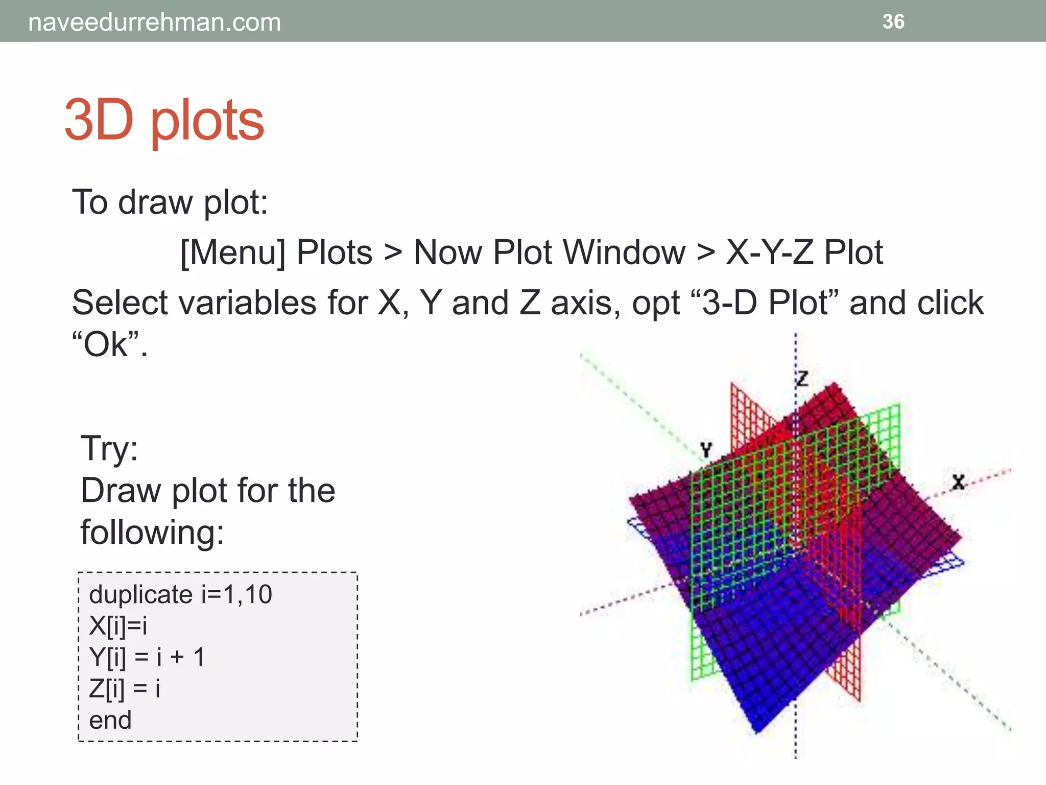 3D plots
36
To draw plot:
[Menu] Plots > Now Plot Window > X-Y-Z Plot
Select variables for X, Y and Z axis, opt “3-D Plot” and click
“Ok”.
Try:
Draw plot for the
following:
duplicate i=1,10
X[i]=i
Y[i] = i + 1
Z[i] = i
end
naveedurrehman.com
 