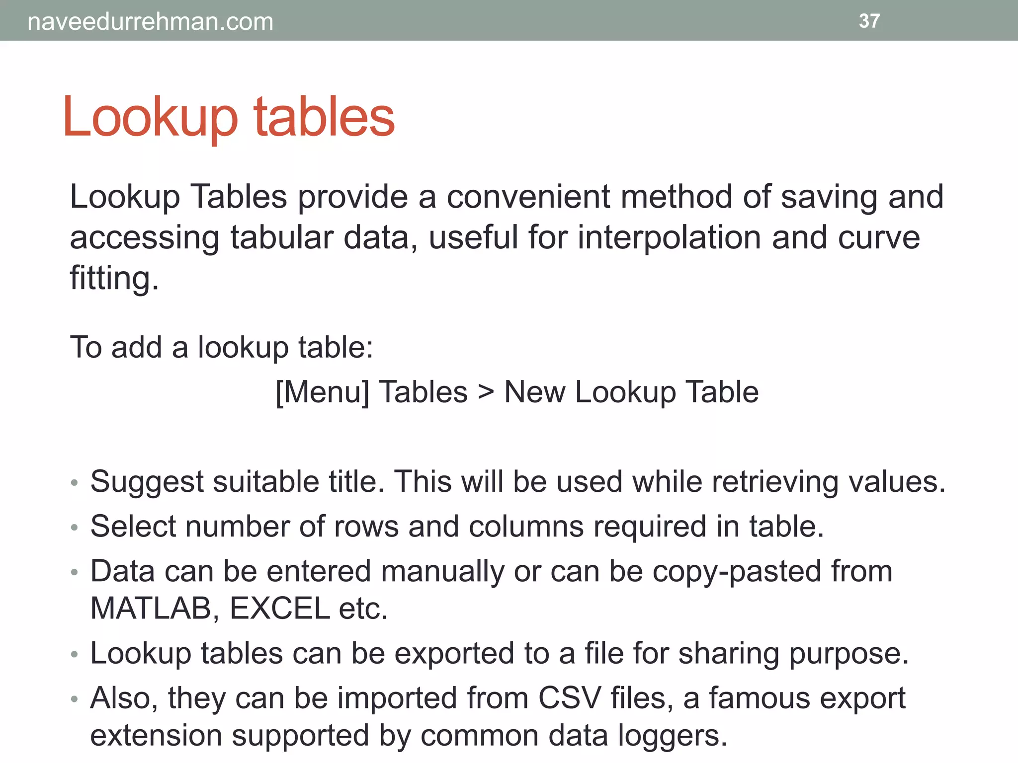 Lookup tables
37
Lookup Tables provide a convenient method of saving and
accessing tabular data, useful for interpolation and curve
fitting.
To add a lookup table:
[Menu] Tables > New Lookup Table
• Suggest suitable title. This will be used while retrieving values.
• Select number of rows and columns required in table.
• Data can be entered manually or can be copy-pasted from
MATLAB, EXCEL etc.
• Lookup tables can be exported to a file for sharing purpose.
• Also, they can be imported from CSV files, a famous export
extension supported by common data loggers.
naveedurrehman.com
 