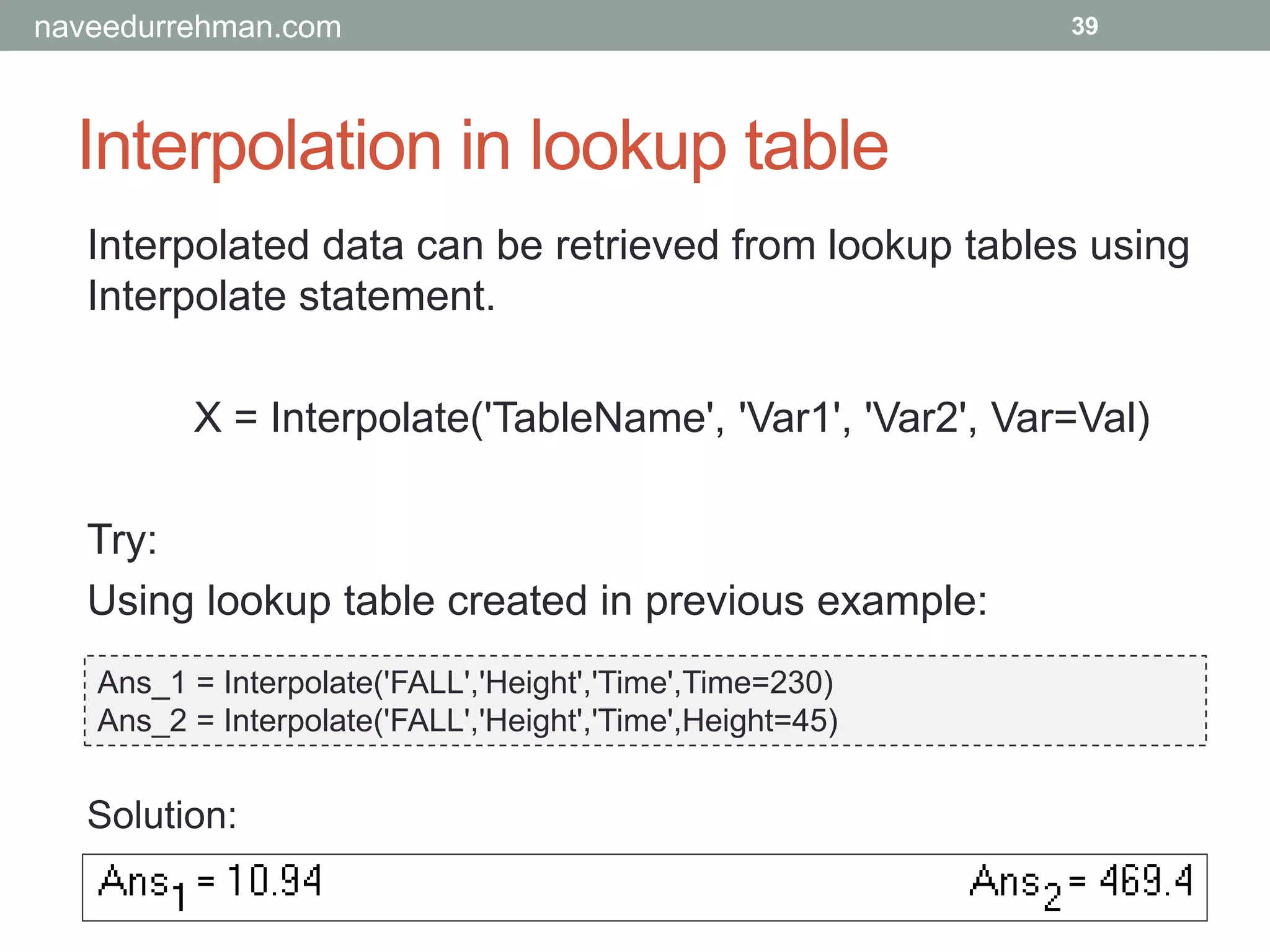 Interpolation in lookup table
39
Interpolated data can be retrieved from lookup tables using
Interpolate statement.
X = Interpolate('TableName', 'Var1', 'Var2', Var=Val)
Try:
Using lookup table created in previous example:
Ans_1 = Interpolate('FALL','Height','Time',Time=230)
Ans_2 = Interpolate('FALL','Height','Time',Height=45)
Solution:
naveedurrehman.com
 