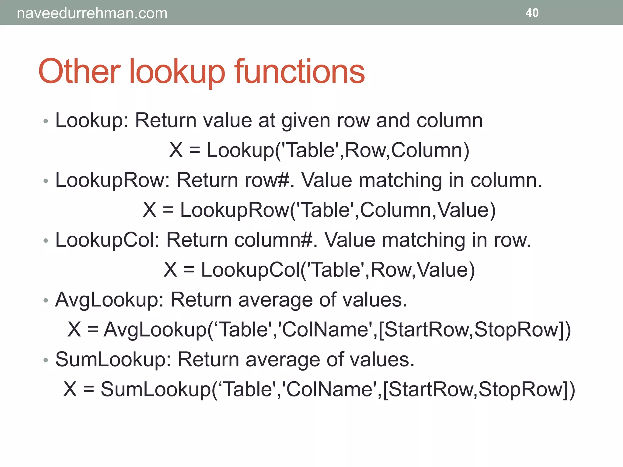 Other lookup functions
40
• Lookup: Return value at given row and column
X = Lookup('Table',Row,Column)
• LookupRow: Return row#. Value matching in column.
X = LookupRow('Table',Column,Value)
• LookupCol: Return column#. Value matching in row.
X = LookupCol('Table',Row,Value)
• AvgLookup: Return average of values.
X = AvgLookup(‘Table','ColName',[StartRow,StopRow])
• SumLookup: Return average of values.
X = SumLookup(‘Table','ColName',[StartRow,StopRow])
naveedurrehman.com
 
