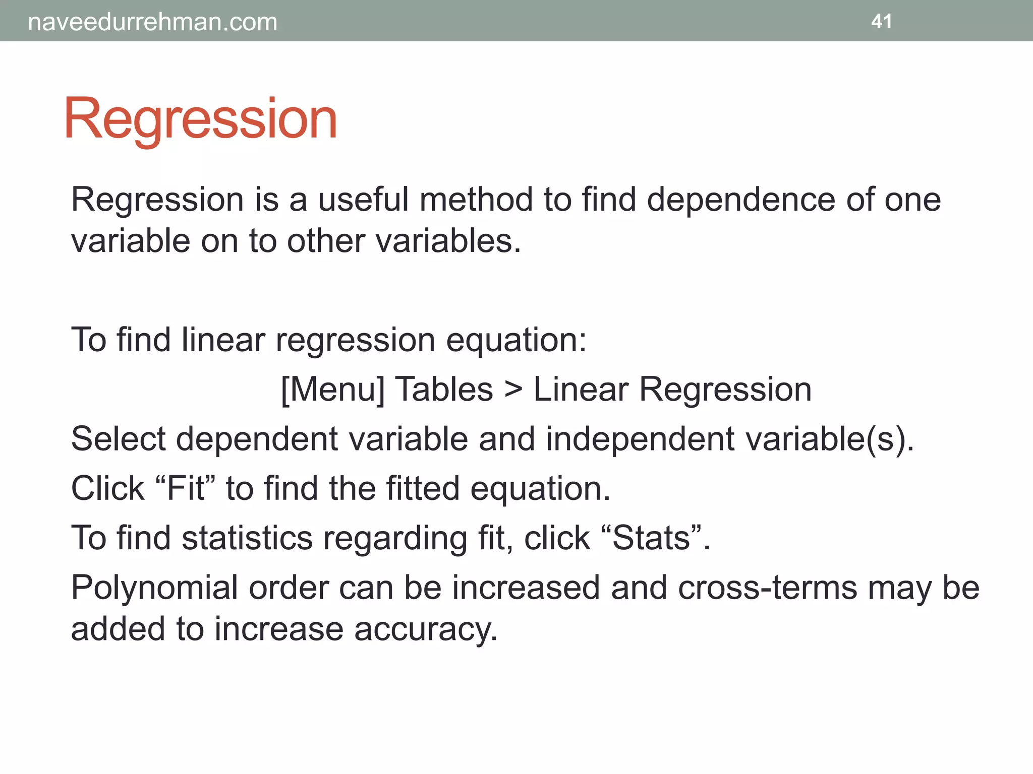 Regression
41
Regression is a useful method to find dependence of one
variable on to other variables.
To find linear regression equation:
[Menu] Tables > Linear Regression
Select dependent variable and independent variable(s).
Click “Fit” to find the fitted equation.
To find statistics regarding fit, click “Stats”.
Polynomial order can be increased and cross-terms may be
added to increase accuracy.
naveedurrehman.com
 