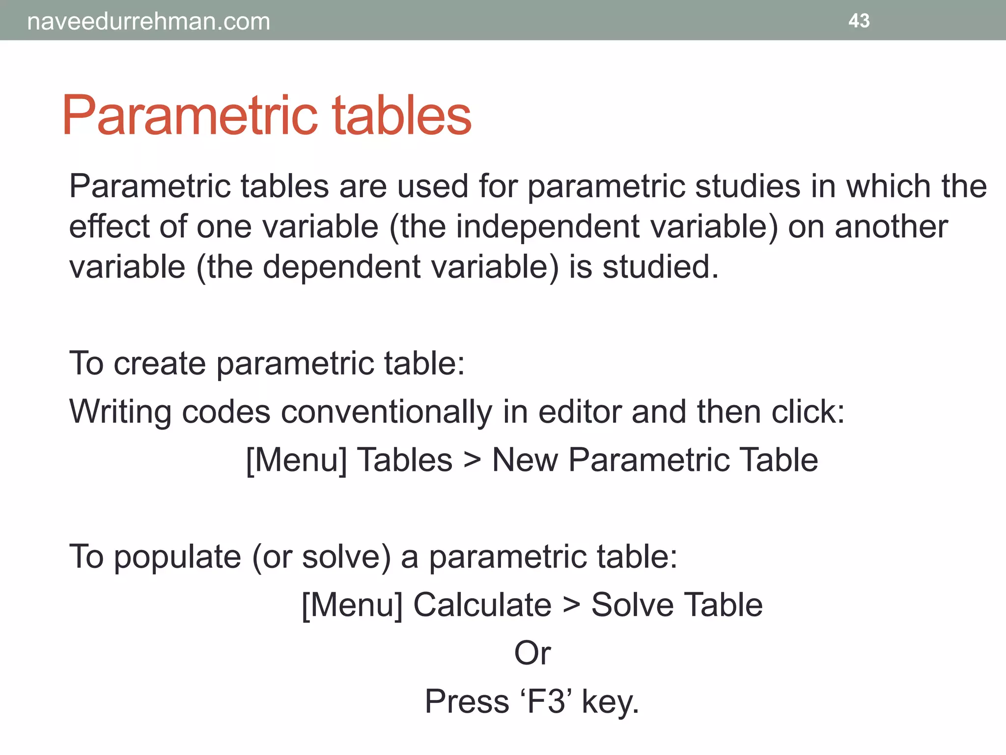 Parametric tables
43
Parametric tables are used for parametric studies in which the
effect of one variable (the independent variable) on another
variable (the dependent variable) is studied.
To create parametric table:
Writing codes conventionally in editor and then click:
[Menu] Tables > New Parametric Table
To populate (or solve) a parametric table:
[Menu] Calculate > Solve Table
Or
Press ‘F3’ key.
naveedurrehman.com
 