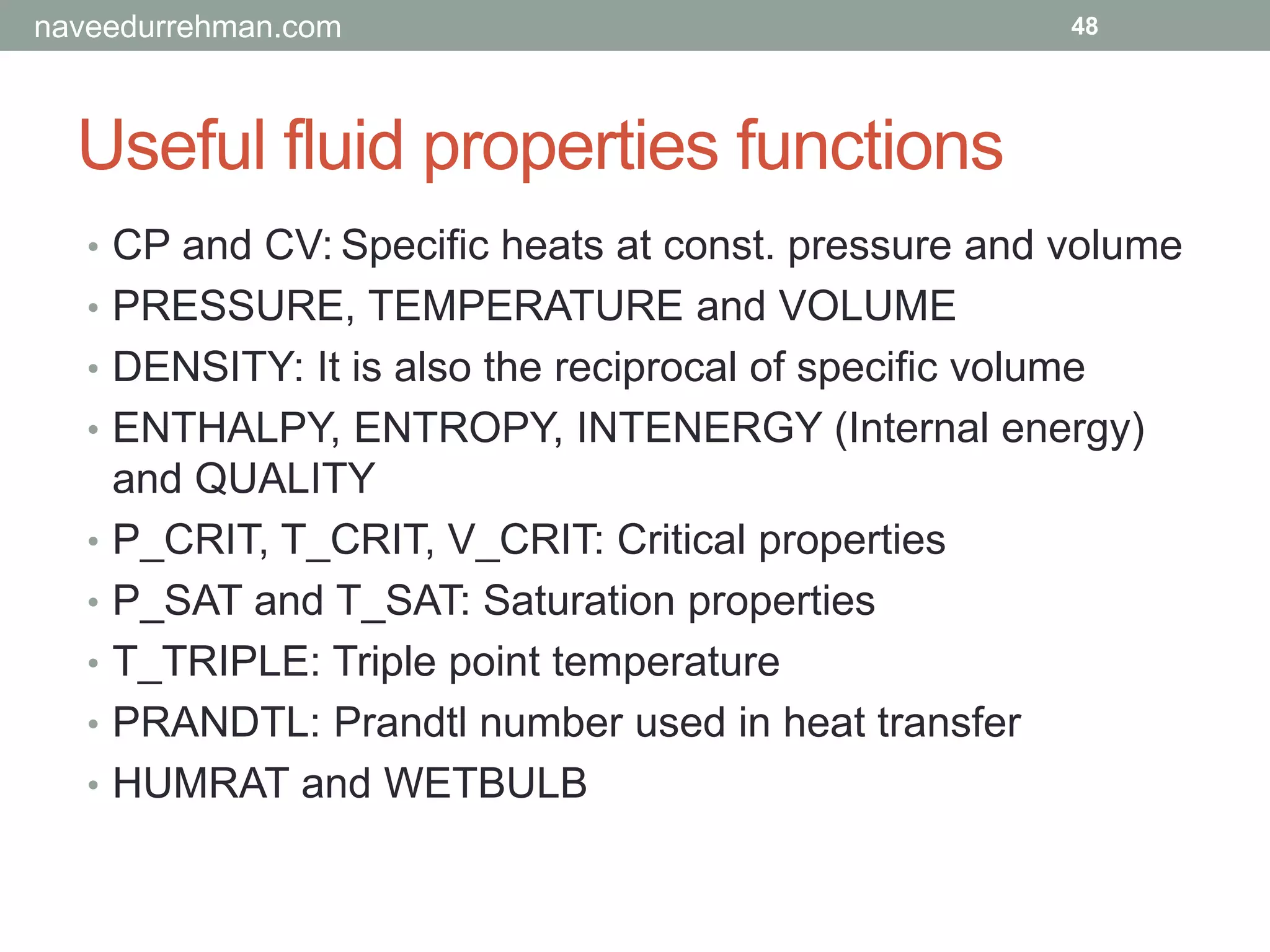 Useful fluid properties functions
48
• CP and CV: Specific heats at const. pressure and volume
• PRESSURE, TEMPERATURE and VOLUME
• DENSITY: It is also the reciprocal of specific volume
• ENTHALPY, ENTROPY, INTENERGY (Internal energy)
and QUALITY
• P_CRIT, T_CRIT, V_CRIT: Critical properties
• P_SAT and T_SAT: Saturation properties
• T_TRIPLE: Triple point temperature
• PRANDTL: Prandtl number used in heat transfer
• HUMRAT and WETBULB
naveedurrehman.com
 