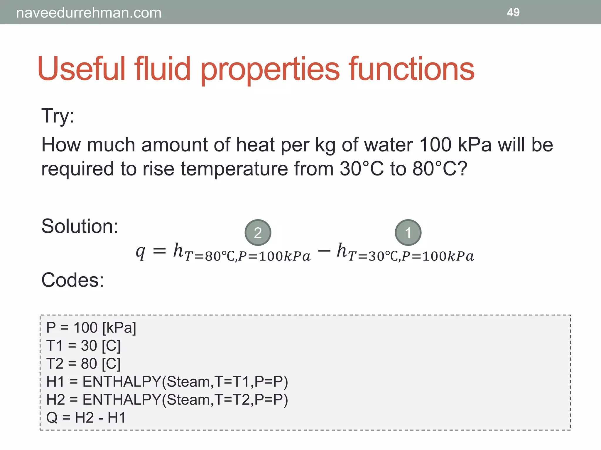 Useful fluid properties functions
49
Try:
How much amount of heat per kg of water 100 kPa will be
required to rise temperature from 30°C to 80°C?
Solution:
𝑞 = ℎ 𝑇=80℃,𝑃=100𝑘𝑃𝑎 − ℎ 𝑇=30℃,𝑃=100𝑘𝑃𝑎
Codes:
P = 100 [kPa]
T1 = 30 [C]
T2 = 80 [C]
H1 = ENTHALPY(Steam,T=T1,P=P)
H2 = ENTHALPY(Steam,T=T2,P=P)
Q = H2 - H1
2 1
naveedurrehman.com
 