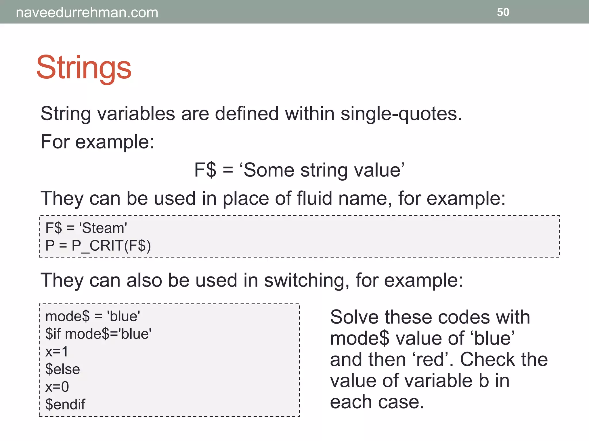 Strings
50
String variables are defined within single-quotes.
For example:
F$ = ‘Some string value’
They can be used in place of fluid name, for example:
F$ = 'Steam'
P = P_CRIT(F$)
mode$ = 'blue'
$if mode$='blue'
x=1
$else
x=0
$endif
They can also be used in switching, for example:
Solve these codes with
mode$ value of ‘blue’
and then ‘red’. Check the
value of variable b in
each case.
naveedurrehman.com
 