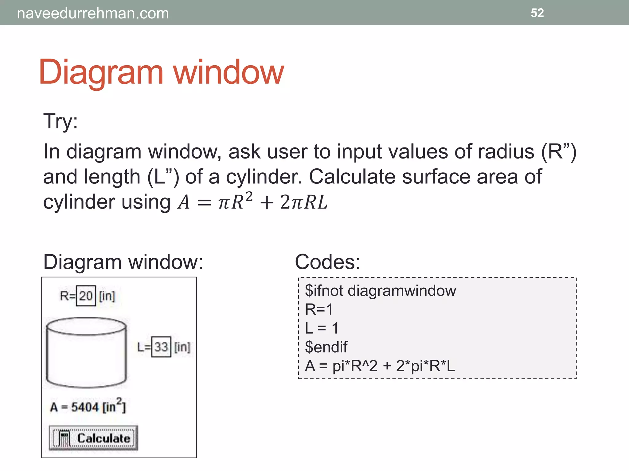 Diagram window
52
Try:
In diagram window, ask user to input values of radius (R”)
and length (L”) of a cylinder. Calculate surface area of
cylinder using 𝐴 = 𝜋𝑅2
+ 2𝜋𝑅𝐿
Diagram window: Codes:
$ifnot diagramwindow
R=1
L = 1
$endif
A = pi*R^2 + 2*pi*R*L
naveedurrehman.com
 